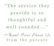 “The service they provide is so thoughtful and well rounded...”
=>Read More About Us   from the parents